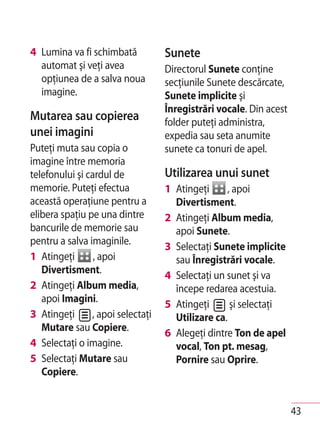 4 Lumina va fi schimbată           Sunete
  automat şi veţi avea             Directorul Sunete conţine
  opţiunea de a salva noua         secţiunile Sunete descărcate,
  imagine.                         Sunete implicite şi
                                   Înregistrări vocale. Din acest
Mutarea sau copierea               folder puteţi administra,
unei imagini                       expedia sau seta anumite
Puteţi muta sau copia o            sunete ca tonuri de apel.
imagine între memoria
telefonului şi cardul de           Utilizarea unui sunet
memorie. Puteţi efectua            1 Atingeţi     , apoi
această operaţiune pentru a          Divertisment.
elibera spaţiu pe una dintre       2 Atingeţi Album media,
bancurile de memorie sau             apoi Sunete.
pentru a salva imaginile.          3 Selectaţi Sunete implicite
1 Atingeţi       , apoi              sau Înregistrări vocale.
   Divertisment.                   4 Selectaţi un sunet şi va
2 Atingeţi Album media,              începe redarea acestuia.
   apoi Imagini.                   5 Atingeţi      şi selectaţi
3 Atingeţi      , apoi selectaţi     Utilizare ca.
   Mutare sau Copiere.             6 Alegeţi dintre Ton de apel
4 Selectaţi o imagine.               vocal, Ton pt. mesag,
5 Selectaţi Mutare sau               Pornire sau Oprire.
   Copiere.


                                                                    43
 