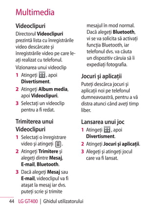 Multimedia
   Videoclipuri                         mesajul în mod normal.
   Directorul Videoclipuri              Dacă alegeţi Bluetooth,
   prezintă lista cu înregistrările     vi se va solicita să activaţi
   video descărcate şi                  funcţia Bluetooth, iar
   înregistrările video pe care le-     telefonul dvs. va căuta
   aţi realizat cu telefonul.           un dispozitiv căruia să îi
                                        expediaţi fotografia.
   Vizionarea unui videoclip
   1 Atingeţi        , apoi           Jocuri şi aplicaţii
      Divertisment.                   Puteţi descărca jocuri şi
   2 Atingeţi Album media,            aplicaţii noi pe telefonul
      apoi Videoclipuri.              dumneavoastră, pentru a vă
   3 Selectaţi un videoclip           distra atunci când aveţi timp
      pentru a fi redat.              liber.

   Trimiterea unui                    Lansarea unui joc
   Videoclipuri                       1 Atingeţi      , apoi
   1 Selectaţi o înregistrare           Divertisment.
     video şi atingeţi      .         2 Atingeţi Jocuri şi aplicaţii.
   2 Atingeţi Trimitere şi            3 Alegeţi şi atingeţi jocul
     alegeţi dintre Mesaj,              care va fi lansat.
     E-mail, Bluetooth.
   3 Dacă alegeţi Mesaj sau
     E-mail, videoclipul va fi
     ataşat la mesaj iar dvs.
     puteţi scrie şi trimite
44 LG GT400 | Ghidul utilizatorului
 