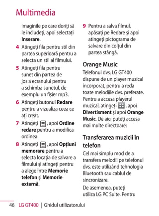 Multimedia
       imaginile pe care doriţi să     9 Pentru a salva filmul,
       le includeţi, apoi selectaţi      apăsaţi pe Redare şi apoi
       Inserare.                         atingeţi pictograma de
   4   Atingeţi fila pentru stil din     salvare din colţul din
       partea superioară pentru a        partea stângă.
       selecta un stil al filmului.
   5   Atingeţi fila pentru
                                       Orange Music
       sunet din partea de             Telefonul dvs. LG GT400
       jos a ecranului pentru          dispune de un player muzical
       a schimba sunetul, de           încorporat, pentru a reda
       exemplu un fişier mp3.          toate melodiile dvs. preferate.
                                       Pentru a accesa playerul
   6   Atingeţi butonul Redare
                                       muzical, atingeţi     , apoi
       pentru a vizualiza ceea ce
                                       Divertisment şi apoi Orange
       aţi creat.
                                       Music. De aici puteţi accesa
   7   Atingeţi      , apoi Ordine     mai multe directoare:
       redare pentru a modifica
       ordinea.                        Transferarea muzicii în
   8   Atingeţi      , apoi Opţiuni    telefon
       memorare pentru a               Cel mai simplu mod de a
       selecta locaţia de salvare a    transfera melodii pe telefonul
       filmului şi atingeţi pentru     dvs. este utilizând tehnologia
       a alege între Memorie           Bluetooth sau cablul de
       telefon şi Memorie              sincronizare.
       externă.
                                       De asemenea, puteţi
                                       utiliza LG PC Suite. Pentru
46 LG GT400 | Ghidul utilizatorului
 