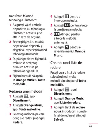 transferuri folosind                 4 Atingeţi     pentru a
tehnologia Bluetooth:                  întrerupe melodia.
1 Asiguraţi-vă că ambele             5 Atingeţi      pentru a trece
   dispozitive au tehnologia           la următoarea melodie.
   Bluetooth activată şi se          6      Atingeţi pentru
   află în raza de acţiune.            a trece la melodia
2 Selectaţi fişierul cu muzică         anterioară.
   de pe celălalt dispozitiv şi      7 Atingeţi     pentru a
   alegeţi să-l expediaţi folosind     reveni la meniul Orange
   tehnologia Bluetooth.               Music.
3 După expedierea fişierului,
   trebuie să acceptaţi              Crearea unei liste de
   primirea acestuia pe              redare
   telefon atingând Da.              Puteţi crea o listă de redare
4 Fişierul trebuie să apară          selectând mai multe
   în Orange Music > Toate           melodii din directorul Toate
   melodiile.                        melodiile.
                                     1 Atingeţi       , apoi
Redarea unei melodii
                                        Divertisment.
1 Atingeţi      , apoi
                                     2 Atingeţi Orange Music,
  Divertisment.
                                        apoi Liste de redare.
2 Atingeţi Orange Music,
                                     3 Atingeţi Listă de redare
  apoi Toate melodiile.
                                        nouă, introduceţi numele
3 Selectaţi melodia pe care             listei de redare şi atingeţi
  doriţi s-o redaţi şi atingeţi         Salvaţi.
  Redare.
                                                                       47
 