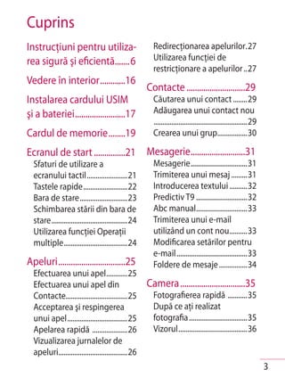Cuprins
Instrucţiuni pentru utiliza-                              Redirecţionarea apelurilor.27
rea sigură şi eficientă.......6                           Utilizarea funcţiei de
                                                          restricţionare a apelurilor ..27
Vedere în interior ............16
                                                        Contacte ............................29
Instalarea cardului USIM                                  Căutarea unui contact ........29
şi a bateriei ........................17                  Adăugarea unui contact nou
                                                          .....................................................29
Cardul de memorie ........19                              Crearea unui grup.................30

Ecranul de start ...............21 Mesagerie..........................31
  Sfaturi de utilizare a                                  Mesagerie ................................31
  ecranului tactil .......................21              Trimiterea unui mesaj .........31
  Tastele rapide .........................22              Introducerea textului ..........32
  Bara de stare ...........................23             Predictiv T9 .............................32
  Schimbarea stării din bara de                           Abc manual.............................33
  stare ...........................................24     Trimiterea unui e-mail
  Utilizarea funcţiei Operaţii                            utilizând un cont nou ..........33
  multiple ....................................24         Modificarea setărilor pentru
                                                          e-mail ........................................33
Apeluri ................................25                Foldere de mesaje ................34
  Efectuarea unui apel............25
  Efectuarea unui apel din                              Camera ...............................35
  Contacte...................................25           Fotografierea rapidă ...........35
  Acceptarea şi respingerea                               După ce aţi realizat
  unui apel ..................................25          fotografia .................................35
  Apelarea rapidă ....................26                  Vizorul .......................................36
  Vizualizarea jurnalelor de
  apeluri .......................................26
                                                                                                                    3
 