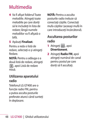 Multimedia
   4 Va fi afişat folderul Toate     NOTĂ: Pentru a asculta
      melodiile. Atingeţi toate      posturile radio trebuie să
      melodiile pe care doriţi       conectaţi căştile. Conectaţi
      să le includeţi în lista de    mufa căştilor (aceeaşi mufă în
      redare; lângă numele           care introduceţi încărcătorul).
      melodiilor va fi afişată o
      bifă.                          Ascultarea posturilor
   5 Apăsaţi Finalizat.              radio
   Pentru a reda o listă de          1 Atingeţi       , apoi
   redare, selectaţi-o şi atingeţi     Divertisment.
   Redare.                           2 Atingeţi Radio FM, apoi
   NOTĂ: Pentru a adăuga o a           atingeţi numărul de canal
   două listă de redare, atingeţi      pentru postul pe care
       , apoi Listă de redare          doriţi să îl ascultaţi.
   nouă.

   Utilizarea aparatului
   radio
   Telefonul LG GT400 are o
   funcţie radio FM, pentru
   a putea asculta posturile
   preferate atunci când sunteţi
   în deplasare.




48 LG GT400 | Ghidul utilizatorului
 