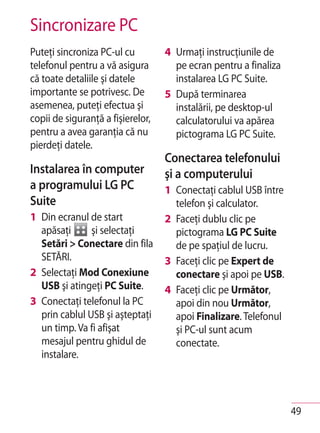 Sincronizare PC
Puteţi sincroniza PC-ul cu         4 Urmaţi instrucţiunile de
telefonul pentru a vă asigura        pe ecran pentru a finaliza
că toate detaliile şi datele         instalarea LG PC Suite.
importante se potrivesc. De        5 După terminarea
asemenea, puteţi efectua şi          instalării, pe desktop-ul
copii de siguranţă a fişierelor,     calculatorului va apărea
pentru a avea garanţia că nu         pictograma LG PC Suite.
pierdeţi datele.
                                   Conectarea telefonului
Instalarea în computer             şi a computerului
a programului LG PC                1 Conectaţi cablul USB între
Suite                                telefon şi calculator.
1 Din ecranul de start             2 Faceţi dublu clic pe
  apăsaţi      şi selectaţi          pictograma LG PC Suite
  Setări > Conectare din fila        de pe spațiul de lucru.
  SETĂRI.                          3 Faceţi clic pe Expert de
2 Selectaţi Mod Conexiune            conectare şi apoi pe USB.
  USB şi atingeţi PC Suite.        4 Faceţi clic pe Următor,
3 Conectaţi telefonul la PC          apoi din nou Următor,
  prin cablul USB şi aşteptaţi       apoi Finalizare. Telefonul
  un timp. Va fi afişat              şi PC-ul sunt acum
  mesajul pentru ghidul de           conectate.
  instalare.




                                                                  49
 