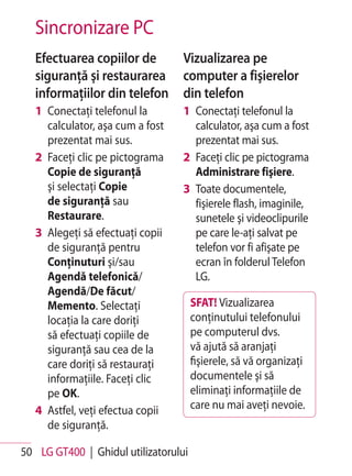 Sincronizare PC
   Efectuarea copiilor de         Vizualizarea pe
   siguranţă şi restaurarea       computer a fişierelor
   informaţiilor din telefon      din telefon
   1 Conectaţi telefonul la       1 Conectaţi telefonul la
     calculator, aşa cum a fost     calculator, aşa cum a fost
     prezentat mai sus.             prezentat mai sus.
   2 Faceţi clic pe pictograma    2 Faceţi clic pe pictograma
     Copie de siguranţă             Administrare fişiere.
     şi selectaţi Copie           3 Toate documentele,
     de siguranţă sau               fişierele flash, imaginile,
     Restaurare.                    sunetele şi videoclipurile
   3 Alegeţi să efectuaţi copii     pe care le-aţi salvat pe
     de siguranţă pentru            telefon vor fi afişate pe
     Conţinuturi şi/sau             ecran în folderul Telefon
     Agendă telefonică/             LG.
     Agendă/De făcut/
     Memento. Selectaţi               SFAT! Vizualizarea
     locaţia la care doriţi           conţinutului telefonului
     să efectuaţi copiile de          pe computerul dvs.
     siguranţă sau cea de la          vă ajută să aranjaţi
     care doriţi să restauraţi        fişierele, să vă organizaţi
     informaţiile. Faceţi clic        documentele şi să
     pe OK.                           eliminaţi informaţiile de
   4 Astfel, veţi efectua copii       care nu mai aveţi nevoie.
     de siguranţă.

50 LG GT400 | Ghidul utilizatorului
 
