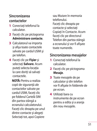 Sincronizarea                     sau Mutare în memoria
contactelor                       telefonului.
                                  Faceţi clic dreapta pe
1 Conectaţi telefonul la
                                  contacte şi selectaţi
  calculator.
                                  Copiaţi în Contacte. Acum
2 Faceţi clic pe pictograma       faceţi clic pe directorul
  Administrare contacte.          Telefon din partea stângă
3 Calculatorul va importa         a ecranului şi vor fi afişate
  şi afişa toate contactele       toate numerele.
  salvate pe cardul USIM şi
  pe telefon.                   Sincronizarea mesajelor
4 Faceţi clic pe Fişier şi      1 Conectaţi telefonul la
  selectaţi Salvare. Acum         calculator.
  puteţi selecta locaţia        2 Faceţi clic pe pictograma
  la care doriţi să salvaţi       Mesaje.
  contactele.                   3 Toate mesajele de pe
  NOTĂ: Pentru a realiza          calculator şi din telefon
  copii de siguranţă ale          vor fi afişate în folderele de
  contactelor salvate pe          pe ecran.
  cardul USIM, faceţi clic      4 Utilizaţi bara cu
  pe folderul Cartelă SIM         instrumente de pe ecran
  din partea stângă a             pentru a edita şi a aranja
  ecranului calculatorului.       din nou mesajele.
  Faceţi clic dreapta pe unul
  dintre contacte şi alegeţi
  Selectaţi tot, apoi Copiere

                                                                   51
 