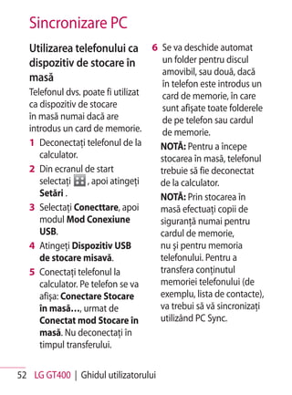 Sincronizare PC
   Utilizarea telefonului ca          6 Se va deschide automat
   dispozitiv de stocare în              un folder pentru discul
                                         amovibil, sau două, dacă
   masă                                  în telefon este introdus un
   Telefonul dvs. poate fi utilizat      card de memorie, în care
   ca dispozitiv de stocare              sunt afişate toate folderele
   în masă numai dacă are                de pe telefon sau cardul
   introdus un card de memorie.          de memorie.
   1 Deconectaţi telefonul de la        NOTĂ: Pentru a începe
      calculator.                       stocarea în masă, telefonul
   2 Din ecranul de start               trebuie să fie deconectat
      selectaţi     , apoi atingeţi     de la calculator.
      Setări .                          NOTĂ: Prin stocarea în
   3 Selectaţi Conecttare, apoi         masă efectuaţi copii de
      modul Mod Conexiune               siguranţă numai pentru
      USB.                              cardul de memorie,
   4 Atingeţi Dispozitiv USB            nu şi pentru memoria
      de stocare misavă.                telefonului. Pentru a
   5 Conectaţi telefonul la             transfera conţinutul
      calculator. Pe telefon se va      memoriei telefonului (de
      afişa: Conectare Stocare          exemplu, lista de contacte),
      în masă…, urmat de                va trebui să vă sincronizaţi
      Conectat mod Stocare în           utilizând PC Sync.
      masă. Nu deconectaţi în
      timpul transferului.

52 LG GT400 | Ghidul utilizatorului
 