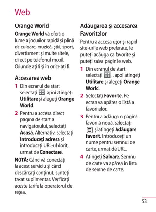 Web
Orange World                         Adăugarea şi accesarea
Orange World vă oferă o              Favoritelor
lume a jocurilor rapidă şi plină     Pentru a accesa uşor şi rapid
de culoare, muzică, ştiri, sport,    site-urile web preferate, le
divertisment şi multe altele,        puteţi adăuga ca favorite şi
direct pe telefonul mobil.           puteţi salva paginile web.
Oriunde aţi fi şi în orice aţi fi.   1 Din ecranul de start
                                        selectaţi      , apoi atingeţi
Accesarea web
                                        Utilitare şi alegeţi Orange
1 Din ecranul de start                  World.
   selectaţi      apoi atingeţi
                                     2 Selectaţi Favorite. Pe
   Utilitare şi alegeţi Orange
                                        ecran va apărea o listă a
   World.
                                        favoritelor.
2 Pentru a accesa direct
                                     3 Pentru a adăuga o pagină
   pagina de start a
                                        favorită nouă, selectaţi
   navigatorului, selectaţi
                                             şi atingeţi Adăugare
   Acasă. Alternativ, selectaţi
                                        favorit. Introduceţi un
   Introduceţi adresa şi
                                        nume pentru semnul de
   introduceţi URL-ul dorit,
                                        carte, urmat de URL.
   urmat de Conectare.
                                     4 Atingeţi Salvare. Semnul
NOTĂ: Când vă conectaţi
                                        de carte va apărea în lista
la acest serviciu şi când
                                        de semne de carte.
descărcaţi conţinut, sunteţi
taxat suplimentar. Verificaţi
aceste tarife la operatorul de
reţea.
                                                                         53
 