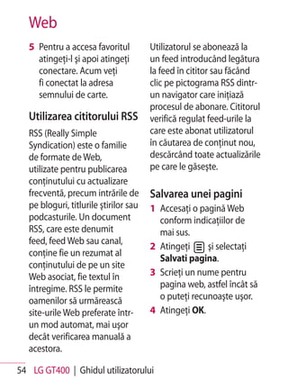 Web
   5 Pentru a accesa favoritul          Utilizatorul se abonează la
     atingeţi-l şi apoi atingeţi        un feed introducând legătura
     conectare. Acum veţi               la feed în cititor sau făcând
     fi conectat la adresa              clic pe pictograma RSS dintr-
     semnului de carte.                 un navigator care iniţiază
                                        procesul de abonare. Cititorul
   Utilizarea cititorului RSS           verifică regulat feed-urile la
   RSS (Really Simple                   care este abonat utilizatorul
   Syndication) este o familie          în căutarea de conţinut nou,
   de formate de Web,                   descărcând toate actualizările
   utilizate pentru publicarea          pe care le găseşte.
   conţinutului cu actualizare
   frecventă, precum intrările de       Salvarea unei pagini
   pe bloguri, titlurile ştirilor sau   1 Accesaţi o pagină Web
   podcasturile. Un document              conform indicaţiilor de
   RSS, care este denumit                 mai sus.
   feed, feed Web sau canal,
                                        2 Atingeţi     şi selectaţi
   conţine fie un rezumat al
                                          Salvati pagina.
   conţinutului de pe un site
   Web asociat, fie textul în           3 Scrieţi un nume pentru
   întregime. RSS le permite              pagina web, astfel încât să
   oamenilor să urmărească                o puteţi recunoaşte uşor.
   site-urile Web preferate într-       4 Atingeţi OK.
   un mod automat, mai uşor
   decât verificarea manuală a
   acestora.

54 LG GT400 | Ghidul utilizatorului
 
