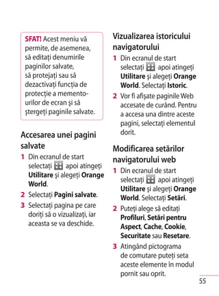 SFAT! Acest meniu vă            Vizualizarea istoricului
 permite, de asemenea,           navigatorului
 să editaţi denumirile           1 Din ecranul de start
 paginilor salvate,                selectaţi      apoi atingeţi
 să protejaţi sau să               Utilitare şi alegeţi Orange
 dezactivaţi funcţia de            World. Selectaţi Istoric.
 protecţie a memento-            2 Vor fi afişate paginile Web
 urilor de ecran şi să             accesate de curând. Pentru
 ştergeţi paginile salvate.        a accesa una dintre aceste
                                   pagini, selectaţi elementul
Accesarea unei pagini              dorit.
salvate                          Modificarea setărilor
1 Din ecranul de start           navigatorului web
  selectaţi      apoi atingeţi
                                 1 Din ecranul de start
  Utilitare şi alegeţi Orange
                                   selectaţi      apoi atingeţi
  World.
                                   Utilitare şi alegeţi Orange
2 Selectaţi Pagini salvate.        World. Selectaţi Setări.
3 Selectaţi pagina pe care       2 Puteţi alege să editaţi
  doriţi să o vizualizaţi, iar     Profiluri, Setări pentru
  aceasta se va deschide.          Aspect, Cache, Cookie,
                                   Securitate sau Resetare.
                                 3 Atingând pictograma
                                   de comutare puteţi seta
                                   aceste elemente în modul
                                   pornit sau oprit.
                                                                  55
 