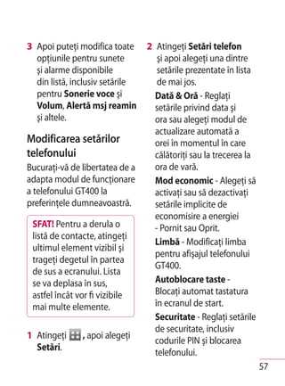 3 Apoi puteţi modifica toate     2 Atingeţi Setări telefon
  opţiunile pentru sunete           şi apoi alegeţi una dintre
  şi alarme disponibile             setările prezentate în lista
  din listă, inclusiv setările      de mai jos.
  pentru Sonerie voce şi           Dată & Oră - Reglaţi
  Volum, Alertă msj reamin         setările privind data şi
  şi altele.                       ora sau alegeţi modul de
                                   actualizare automată a
Modificarea setărilor              orei în momentul în care
telefonului                        călătoriţi sau la trecerea la
Bucuraţi-vă de libertatea de a     ora de vară.
adapta modul de funcţionare        Mod economic - Alegeţi să
a telefonului GT400 la             activaţi sau să dezactivaţi
preferinţele dumneavoastră.        setările implicite de
                                   economisire a energiei
 SFAT! Pentru a derula o           - Pornit sau Oprit.
 listă de contacte, atingeţi
                                   Limbă - Modificaţi limba
 ultimul element vizibil şi
                                   pentru afişajul telefonului
 trageţi degetul în partea
                                   GT400.
 de sus a ecranului. Lista
 se va deplasa în sus,             Autoblocare taste -
 astfel încât vor fi vizibile      Blocaţi automat tastatura
 mai multe elemente.               în ecranul de start.
                                   Securitate - Reglaţi setările
                                   de securitate, inclusiv
1 Atingeţi     , apoi alegeţi
                                   codurile PIN şi blocarea
  Setări.
                                   telefonului.
                                                                   57
 