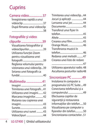 Cuprins
    Camera video ...................37                            Trimiterea unui videoclip ...44
      Înregistrarea rapidă a unui                                 Jocuri şi aplicaţii ...................44
      videoclip ..................................37              Lansarea unui joc ..................44
      După filmarea unui videoclip                                Documente .............................45
      .....................................................38     Transferul unui fişier în
                                                                  telefon.......................................45
    Fotografiile şi video                                         Altele .........................................45
    clipurile ..............................39                    Crearea unui film...................45
      Vizualizarea fotografiilor şi                               Orange Music .........................46
      videoclipurilor........................39                   Transferarea muzicii în
      Utilizarea funcţiei Zoom                                    telefon.......................................46
      pentru vizualizarea unei                                    Redarea unei melodii ..........47
      fotografii ..................................39             Crearea unei liste de redare
      Reglarea volumului pentru                                   .....................................................47
      vizionarea unui videoclip...39                              Utilizarea aparatului radio .48
      Setarea unei fotografii ca                                  Ascultarea posturilor radio 48
      fundal ........................................40
                                                                Sincronizare PC ...............49
    Multimedia .......................41                          Instalarea în computer a
      Imagini .....................................41             programului LG PC Suite ....49
      Trimiterea unei fotografii ...41                            Conectarea telefonului şi a
      Utilizarea unei imagini ........42                          computerului .........................49
      Marcarea imaginilor.............42                          Efectuarea copiilor de
      Mutarea sau copierea unei                                   siguranţă şi restaurarea
      imagini......................................43             informaţiilor din telefon .....50
      Sunete.......................................43             Vizualizarea pe computer a
      Utilizarea unui sunet ...........43                         fişierelor din telefon.............50
      Videoclipuri ............................44                 Sincronizarea contactelor ..51

4    LG GT400 | Ghidul utilizatorului
 