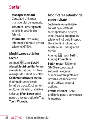 Setări
     Manager memorie -               Modificarea setărilor de
     Consultaţi Utilizarea           conectivitate
     managerului de memorie.
                                     Setările de conectivitate
     Resetare - Resetaţi toate       au fost deja setate de
     setările la setările din        către operatorul de reţea,
     fabrică.                        astfel încât să puteţi utiliza
     Informatie - Vizualizaţi        telefonul încă de la început.
     informaţiile tehnice pentru     Dacă doriţi să schimbaţi
     telefonul GT400.                aceste setări, utilizaţi acest
                                     meniu.
   Modificarea setărilor             Atingeţi       , apoi Setări.
   tactile                           Atingeţi Conectare.
   Atingeţi      , apoi Setări.      Setări reţea - Telefonul
   Alegeţi Setări tactile. Pentru    GT400 se conectează
   a reseta tastatura şi a o face    automat la reţeaua
   mai uşor de utilizat, selectaţi   dumneavoastră preferată.
   Calibrare tastatură tactilă       Pentru a schimba aceste
   şi atingeţi semnele sub           setări, utilizaţi această
   formă de cruce. Dacă sunteţi      opţiune.
   mulţumit de setări, salvaţi-le.
                                     Profile Internet - Setaţi
   Selectaţi Efect Ecran tactil      profilurile pentru conectarea
   pentru a reseta opţiunile Tip,    la Internet.
   Ton şi Vibraţie.




58 LG GT400 | Ghidul utilizatorului
 