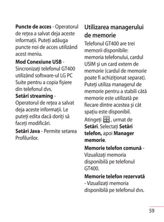 Puncte de acces - Operatorul    Utilizarea managerului
de reţea a salvat deja aceste   de memorie
informaţii. Puteţi adăuga
                                Telefonul GT400 are trei
puncte noi de acces utilizând
                                memorii disponibile:
acest meniu.
                                memoria telefonului, cardul
Mod Conexiune USB -             USIM şi un card extern de
Sincronizaţi telefonul GT400    memorie (cardul de memorie
utilizând software-ul LG PC     poate fi achiziţionat separat).
Suite pentru a copia fişiere    Puteţi utiliza managerul de
din telefonul dvs.              memorie pentru a stabili câtă
Setări streaming -              memorie este utilizată pe
Operatorul de reţea a salvat    fiecare dintre acestea şi cât
deja aceste informaţii. Le      spaţiu este disponibil.
puteţi edita dacă doriţi să
                                Atingeţi      , urmat de
faceţi modificări.
                                Setări. Selectaţi Setări
Setări Java - Permite setarea   telefon, apoi Manager
Profilurilor.                   memorie.
                                Memorie telefon comună -
                                Vizualizaţi memoria
                                disponibilă pe telefonul
                                GT400.
                                Memorie telefon rezervată
                                - Vizualizaţi memoria
                                disponibilă pe telefonul dvs.


                                                                  59
 