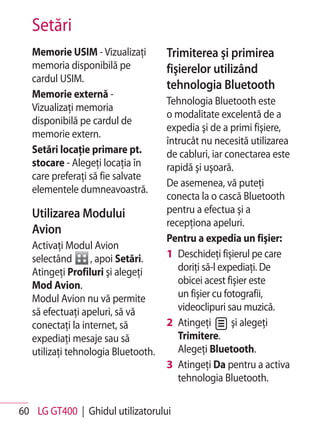 Setări
   Memorie USIM - Vizualizaţi        Trimiterea şi primirea
   memoria disponibilă pe            fişierelor utilizând
   cardul USIM.
                                     tehnologia Bluetooth
   Memorie externă -
                                     Tehnologia Bluetooth este
   Vizualizaţi memoria
                                     o modalitate excelentă de a
   disponibilă pe cardul de
                                     expedia şi de a primi fişiere,
   memorie extern.
                                     întrucât nu necesită utilizarea
   Setări locaţie primare pt.        de cabluri, iar conectarea este
   stocare - Alegeţi locaţia în      rapidă şi uşoară.
   care preferaţi să fie salvate
                                     De asemenea, vă puteţi
   elementele dumneavoastră.
                                     conecta la o cască Bluetooth
   Utilizarea Modului                pentru a efectua şi a
                                     recepţiona apeluri.
   Avion
                                     Pentru a expedia un fişier:
   Activaţi Modul Avion
   selectând      , apoi Setări.     1 Deschideţi fişierul pe care
   Atingeţi Profiluri şi alegeţi        doriţi să-l expediaţi. De
   Mod Avion.                           obicei acest fişier este
   Modul Avion nu vă permite            un fişier cu fotografii,
   să efectuaţi apeluri, să vă          videoclipuri sau muzică.
   conectaţi la internet, să         2 Atingeţi        şi alegeţi
   expediaţi mesaje sau să              Trimitere.
   utilizaţi tehnologia Bluetooth.      Alegeţi Bluetooth.
                                     3 Atingeţi Da pentru a activa
                                        tehnologia Bluetooth.

60 LG GT400 | Ghidul utilizatorului
 