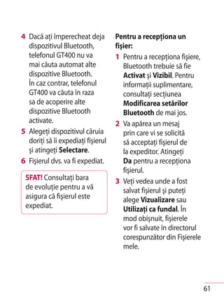 4 Dacă aţi împerecheat deja         Pentru a recepţiona un
  dispozitivul Bluetooth,           fişier:
  telefonul GT400 nu va             1 Pentru a recepţiona fişiere,
  mai căuta automat alte               Bluetooth trebuie să fie
  dispozitive Bluetooth.               Activat şi Vizibil. Pentru
  În caz contrar, telefonul            informaţii suplimentare,
  GT400 va căuta în raza               consultaţi secţiunea
  sa de acoperire alte                 Modificarea setărilor
  dispozitive Bluetooth                Bluetooth de mai jos.
  activate.                         2 Va apărea un mesaj
5 Alegeţi dispozitivul căruia          prin care vi se solicită
  doriţi să îi expediaţi fişierul      să acceptaţi fişierul de
  şi atingeţi Selectare.               la expeditor. Atingeţi
6 Fişierul dvs. va fi expediat.        Da pentru a recepţiona
                                       fişierul.
 SFAT! Consultaţi bara              3 Veţi vedea unde a fost
 de evoluţie pentru a vă               salvat fişierul şi puteţi
 asigura că fişierul este              alege Vizualizare sau
 expediat.                             Utilizaţi ca fundal. În
                                       mod obişnuit, fişierele
                                       vor fi salvate în directorul
                                       corespunzător din Fişierele
                                       mele.




                                                                      61
 