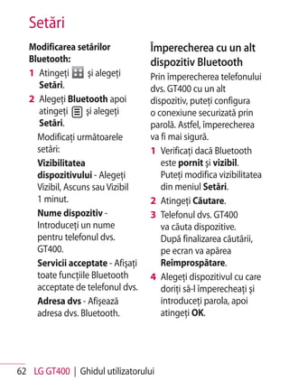 Setări
   Modificarea setărilor            Împerecherea cu un alt
   Bluetooth:                       dispozitiv Bluetooth
   1 Atingeţi       şi alegeţi      Prin împerecherea telefonului
      Setări.                       dvs. GT400 cu un alt
   2 Alegeţi Bluetooth apoi         dispozitiv, puteţi configura
      atingeţi     şi alegeţi       o conexiune securizată prin
      Setări.                       parolă. Astfel, împerecherea
     Modificaţi următoarele         va fi mai sigură.
     setări:                        1 Verificaţi dacă Bluetooth
     Vizibilitatea                     este pornit şi vizibil.
     dispozitivului - Alegeţi          Puteţi modifica vizibilitatea
     Vizibil, Ascuns sau Vizibil       din meniul Setări.
     1 minut.                       2 Atingeţi Căutare.
     Nume dispozitiv -              3 Telefonul dvs. GT400
     Introduceţi un nume               va căuta dispozitive.
     pentru telefonul dvs.             După finalizarea căutării,
     GT400.                            pe ecran va apărea
     Servicii acceptate - Afişaţi      Reîmprospătare.
     toate funcţiile Bluetooth      4 Alegeţi dispozitivul cu care
     acceptate de telefonul dvs.       doriţi să-l împerecheaţi şi
     Adresa dvs - Afişează             introduceţi parola, apoi
     adresa dvs. Bluetooth.            atingeţi OK.




62 LG GT400 | Ghidul utilizatorului
 