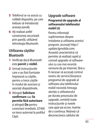 5 Telefonul se va asocia cu      Upgrade software
  celălalt dispozitiv, pe care   Programul de upgrade al
  trebuie să introduceţi         softwareului telefonului
  aceeaşi parolă.                mobil LG
6 Aţi realizat astfel            Pentru informaţii
  conexiunea securizată          suplimentare despre
  prin parolă, utilizând         instalarea şi utilizarea acestui
  tehnologia Bluetooth.          program, accesaţi http://
                                 update.lgmobile.com.
Utilizarea căştilor              Această caracteristică vă
Bluetooth                        permite să realizaţi rapid şi
1 Verificaţi dacă Bluetooth      comod upgrade-ul software-
  este pornit şi vizibil.        ului cu cea mai recentă
2 Urmaţi instrucţiunile          versiune de pe Internet, fără a
  care v-au fost furnizate       fi necesar să accesaţi centrul
  împreună cu căştile,           nostru de servicii.Deoarece
  pentru a trece căştile         programul de upgrade al
  în modul de asociere şi        software-ului telefonului
  asociaţi dispozitivele.        mobil necesită întreaga
3 Atingeţi Solicitare            atenţie a utilizatorului
  confirmare sau Se              pe durata procesului de
  permite fără autorizare        upgrade, urmăriţi toate
  şi atingeţi Da pentru          instrucţiunile şi notele
  conectare imediată. GT400      care apar pe ecran, înainte
  va trece automat la profilul   de a continua. Reţineţi că
  Căşti.                         deconectarea cablului de
                                                                    63
 
