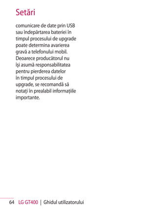 Setări
   comunicare de date prin USB
   sau îndepărtarea bateriei în
   timpul procesului de upgrade
   poate determina avarierea
   gravă a telefonului mobil.
   Deoarece producătorul nu
   îşi asumă responsabilitatea
   pentru pierderea datelor
   în timpul procesului de
   upgrade, se recomandă să
   notaţi în prealabil informaţiile
   importante.




64 LG GT400 | Ghidul utilizatorului
 