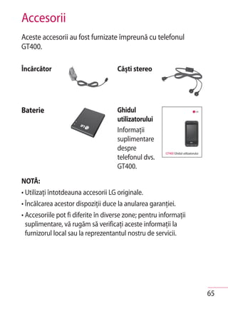Accesorii
Aceste accesorii au fost furnizate împreună cu telefonul
GT400.

Încărcător                           Căşti stereo




Baterie                              Ghidul
                                     utilizatorului
                                     Informaţii
                                     suplimentare
                                     despre
                                                        GT400 Ghidul utilizatorului
                                     telefonul dvs.
                                     GT400.
NOTĂ:
• Utilizaţi întotdeauna accesorii LG originale.
• Încălcarea acestor dispoziţii duce la anularea garanţiei.
• Accesoriile pot fi diferite în diverse zone; pentru informaţii
  suplimentare, vă rugăm să verificaţi aceste informaţii la
  furnizorul local sau la reprezentantul nostru de servicii.




                                                                                      65
 