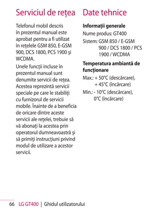 Serviciul de reţea Date tehnice
   Telefonul mobil descris            Informaţii generale
   în prezentul manual este           Nume produs: GT400
   aprobat pentru a fi utilizat       Sistem: GSM 850 / E-GSM
   în reţelele GSM 850, E-GSM                 900 / DCS 1800 / PCS
   900, DCS 1800, PCS 1900 şi                 1900 / WCDMA
   WCDMA.
                                      Temperatura ambiantă de
   Unele funcţii incluse în
                                      funcţionare
   prezentul manual sunt
   denumite servicii de reţea.        Max.: + 50°C (descărcare),
   Acestea reprezintă servicii              + 45°C (încărcare)
   speciale pe care le stabiliţi      Min.: - 10°C (descărcare),
   cu furnizorul de servicii                0°C (încărcare)
   mobile. Înainte de a beneficia
   de oricare dintre aceste
   servicii ale reţelei, trebuie să
   vă abonaţi la acestea prin
   operatorul dumneavoastră şi
   să primiţi instrucţiuni privind
   modul de utilizare a acestor
   servicii.




66 LG GT400 | Ghidul utilizatorului
 