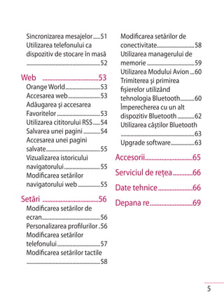 Sincronizarea mesajelor .....51                             Modificarea setărilor de
  Utilizarea telefonului ca                                   conectivitate...........................58
  dispozitiv de stocare în masă                               Utilizarea managerului de
  .....................................................52     memorie ..................................59
                                                              Utilizarea Modului Avion ...60
Web ..................................53                      Trimiterea şi primirea
  Orange World .........................53                    fişierelor utilizând
  Accesarea web .......................53                     tehnologia Bluetooth ..........60
  Adăugarea şi accesarea                                      Împerecherea cu un alt
  Favoritelor ...............................53               dispozitiv Bluetooth ............62
  Utilizarea cititorului RSS .....54                          Utilizarea căştilor Bluetooth
  Salvarea unei pagini ............54                         .....................................................63
  Accesarea unei pagini                                       Upgrade software.................63
  salvate .......................................55
  Vizualizarea istoricului                                  Accesorii.............................65
  navigatorului ..........................55
  Modificarea setărilor                                     Serviciul de reţea ............66
  navigatorului web ................55
                                            Date tehnice .....................66
Setări ..................................56 Depana re ..........................69
  Modificarea setărilor de
  ecran..........................................56
  Personalizarea profilurilor .56
  Modificarea setărilor
  telefonului ...............................57
  Modificarea setărilor tactile
  .....................................................58


                                                                                                                        5
 