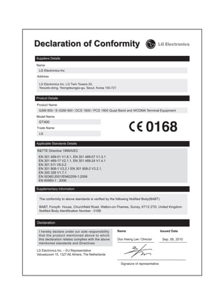 LG Electronics Inc. LG Twin Towers 20,
 Yeouido-dong, Yeongdeungpo-gu, Seoul, Korea 150-721




 GSM 850 / E-GSM 900 / DCS 1800 / PCS 1900 Quad Band and WCDMA Terminal Equipment


 GT400




R&TTE Directive 1999/5/EC
 EN 301 489-01 V1.8.1, EN 301 489-07 V1.3.1
 EN 301 489-17 V2.1.1, EN 301 489-24 V1.4.1
 EN 301 511 V9.0.2
 EN 301 908-1 V3.2.1 EN 301 908-2 V3.2.1,
 EN 300 328 V1.7.1
 EN 50360:2001/EN62209-1:2006
 EN 60950-1 : 2006




 The conformity to above standards is verified by the following Notified Body(BABT)

 BABT, Forsyth House, Churchfield Road, Walton-on-Thames, Surrey, KT12 2TD, United Kingdom
 Notified Body Identification Number : 0168




                                                       Doo Haeng Lee / Director       Sep. 08, 2010


LG Electronics Inc. – EU Representative
Veluwezoom 15, 1327 AE Almere, The Netherlands
 