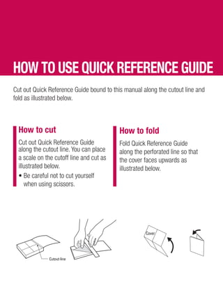 HOW TO USE QUICK REFERENCE GUIDE
Cut out Quick Reference Guide bound to this manual along the cutout line and
fold as illustrated below.



  How to cut                              How to fold
  Cut out Quick Reference Guide           Fold Quick Reference Guide
  along the cutout line. You can place    along the perforated line so that
  a scale on the cutoff line and cut as   the cover faces upwards as
  illustrated below.                      illustrated below.
  • Be careful not to cut yourself
     when using scissors.
 