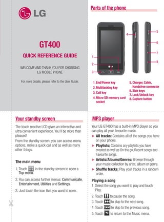 Parts of the phone



                                                                                                           5
                                                                                   4


                   GT400                                                                                   6


                                                                                                           7
     QUICK REFERENCE GUIDE                              1
                                                                                                           8
                                                        2
   WELCOME AND THANK YOU FOR CHOOSING
            LG MOBILE PHONE                             3

    For more details, please refer to the User Guide.    1. End/Power key              5. Charger, Cable,
                                                         2. Multitasking key              Handsfree connector
                                                                                       6. Side keys
                                                         3. Call key
                                                                                       7. Lock/Unlock key
                                                         4. Micro SD memory card       8. Capture button
                                                            socket




Your standby screen                                     MP3 player
The touch reactive LCD gives an interactive and         Your LG GT400 has a built-in MP3 player so you
ultra convenient experience. You’ll be more than        can play all your favourite music.
pleased!                                                ► All tracks: Contains all of the songs you have
From the standby screen, you can access menu               on your phone.
options, make a quick call and as well as many          ► Playlists: Contains any playlists you have
other things.                                              created as well as On the go, Recent songs and
                                                           Favourite songs.
                                                        ► Artists/Albums/Genres: Browse through
The main menu
                                                           your music collection by artist, album or genre.
1. Touch     in the standby screen to open a            ► Shuffle tracks: Play your tracks in a random
   Top menu.                                               order.
2. You can access further menus: Communicate,           Playing a song
   Entertainment, Utilities and Settings.               1. Select the song you want to play and touch
3. Just touch the icon that you want to open.              Play.
                                                        2. Touch     to pause the song.
                                                        3. Touch      to skip to the next song.
                                                        4. Touch      to skip to the previous song.
                                                        5. Touch      to return to the Music menu.
 