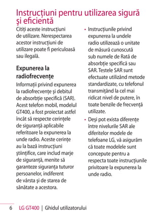Instrucţiuni pentru utilizarea sigură
    şi eficientă
    Citiţi aceste instrucţiuni       • Instrucţiunile privind
    de utilizare. Nerespectarea        expunerea la undele
    acestor instrucţiuni de            radio utilizează o unitate
    utilizare poate fi periculoasă     de măsură cunoscută
    sau ilegală.                       sub numele de Rată de
                                       absorbţie specifică sau
    Expunerea la                       SAR. Testele SAR sunt
    radiofrecvenţe                     efectuate utilizând metode
    Informaţii privind expunerea       standardizate, cu telefonul
    la radiofrecvenţe şi debitul       transmiţând la cel mai
    de absorbţie specifică (SAR).      ridicat nivel de putere, în
    Acest telefon mobil, modelul       toate benzile de frecvenţă
    GT400, a fost proiectat astfel     utilizate.
    încât să respecte cerinţele      • Deşi pot exista diferenţe
    de siguranţă aplicabile            între nivelurile SAR ale
    referitoare la expunerea la        diferitelor modele de
    unde radio. Aceste cerinţe         telefoane LG, vă asigurăm
    au la bază instrucţiuni            că toate modelele sunt
    ştiinţifice, care includ marje     concepute pentru a
    de siguranţă, menite să            respecta toate instrucţiunile
    garanteze siguranţa tuturor        privitoare la expunerea la
    persoanelor, indiferent            unde radio.
    de vârsta şi de starea de
    sănătate a acestora.


6    LG GT400 | Ghidul utilizatorului
 