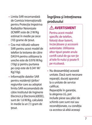 • Limita SAR recomandată            Îngrijirea şi întreţinerea
  de Comisia Internaţională         produsului
  pentru Protecţia împotriva
  Radiaţiilor Neionizate                 AVERTISMENT
  (ICNIRP) este de 2 W/Kg            Pentru acest model
  estimat în medie pe zece           specific de telefon,
  (10) grame de ţesut.               folosiţi doar baterii,
• Cea mai ridicată valoare           încărcătoare şi accesorii
  SAR pentru acest model de          autorizate. Utilizarea
  telefon la testarea de către       altor tipuri poate anula
  DASY4 pentru utilizarea la         certifi catul de ga ran ţie
  ureche este de 0.976 W/kg          al tele fo nului şi poate fi
  (10g) şi pentru purtarea           pe riculoasă.
  pe corp este de 0.341 W/
  Kg(10g).                          • Nu dezasamblaţi această
                                      unitate. Dacă sunt necesare
• Informaţiile datelor SAR
                                      reparaţii, duceţi aparatul
  pentru rezidenţii ţărilor/
                                      la o unitate de service
  regiunilor care au adoptat
                                      calificat.
  limita SAR recomandată de
                                      Reparaţiile în garanţie,
  către Institutul de Inginerie
                                      la alegerea LG, pot
  Electrică şi Electronică(IEEE),
                                      include piese sau plăci de
  sunt de 1.6 W/Kg, calculată
                                      schimb care sunt noi sau
  în medie la un (1) gram de
                                      recondiţionate, cu condiţia
  ţesut.
                                      ca acestea să aibă aceeaşi

                                                                    7
 