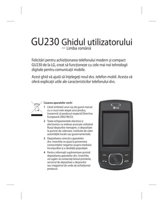 GU230 Ghidul utilizatorului
      — Limba română

Felicitări pentru achiziţionarea telefonului modern şi compact
GU230 de la LG, creat să funcţioneze cu cele mai noi tehnologii
digitale pentru comunicaţii mobile.
Acest ghid vă ajută să înţelegeţi noul dvs. telefon mobil. Acesta vă
oferă explicaţii utile ale caracteristicilor telefonului dvs.



        Casarea aparatelor vechi
        1 Când simbolul unui coş de gunoi marcat
           cu o cruce este ataşat unui produs,
           înseamnă că produsul respectă Directiva
           Europeană 2002/96/CE.
        2 Toate echipamentele electrice şi
           electronice nu trebuie aruncate utilizând
           fluxul deşeurilor menajere, ci depozitate
           la puncte de colectare, instituite de către
           autorităţile locale sau guvernamentale.
        3 Depozitarea corectă a aparatelor
           dvs. învechite va ajuta la prevenirea
           consecinţelor negative asupra mediului
           înconjurător şi a sănătăţii populaţiei.
        4 Pentru informaţii suplimentare privind
           depozitarea aparatelor dvs. învechite,
           vă rugăm să contactaţi biroul primăriei,
           serviciul de depozitare a deşeurilor
           sau magazinul de unde aţi achiziţionat
           produsul.
 