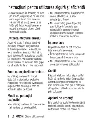 Instrucţiuni pentru utilizarea sigură şi eficientă
• Dacă vă place să ascultaţi muzică        • Nu utilizaţi telefonul în apropierea
  pe stradă, asiguraţi-vă că volumul         combustibililor sau a altor
  este reglat la un nivel care să            substanţe chimice.
  vă permită să auziţi ceea ce se          • Nu transportaţi şi nu depozitaţi
  întâmplă în jur. Acest lucru este          gaz, lichide inflamabile sau
  neapărat necesar atunci când               explozibili în compartimentul
  traversaţi strada.                         vehiculului unde se află telefonul
                                             mobil şi accesoriile acestuia.
Evitarea afectării auzului
Auzul vă poate fi afectat dacă vă          În aeronave
expuneţi perioade lungi de timp            Dispozitivele fără fir pot provoca
la sunete puternice. De aceea, vă          interferenţe în aeronave.
recomandăm să nu porniţi şi să nu
                                           • Închideţi telefonul mobil înainte de
opriţi telefonul în apropierea urechii.
                                             îmbarcarea într-o aeronavă.
De asemenea, vă recomandăm să
setaţi volumul muzicii ascultate şi pe     • Nu utilizaţi telefonul la sol fără a
cel al apelurilor la un nivel rezonabil.     avea permisiunea echipajului.

Zone cu explozii controlate                Copiii
Nu utilizaţi telefonul în timpul           Păstraţi telefonul la loc sigur, astfel
detonării materialelor explozive.          încât să nu fie la îndemâna copiilor.
Respectaţi restricţiile şi eventualele     Aparatul conţine componente de
reglementări sau reguli care se            mici dimensiuni care pot fi detaşate
aplică în astfel de locuri.                şi înghiţite, putând cauza accidente
                                           prin sufocare.
Medii cu potenţial
explozibil                                 Apeluri de urgenţă
                                           Este posibil ca apelurile de urgenţă să
• Nu utilizaţi telefonul în punctele de
                                           nu fie disponibile pentru toate reţelele
  alimentare cu combustibili.
                                           de telefonie mobilă. De aceea, nu

8 LG KM570 | Ghidul utilizatorului
 