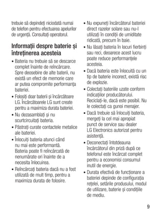 trebuie să depindeţi niciodată numai      • Nu expuneţi încărcătorul bateriei
de telefon pentru efectuarea apelurilor     direct razelor solare sau nu-l
de urgenţă. Consultaţi operatorul.          utilizaţi în condiţii de umiditate
                                            ridicată, precum în baie.
Informaţii despre baterie şi              • Nu lăsaţi bateria în locuri fierbinţi
întreţinerea acesteia                       sau reci, deoarece acest lucru
                                            poate reduce performanţele
• Bateria nu trebuie să se descarce
                                            acesteia.
  complet înainte de reîncărcare.
  Spre deosebire de alte baterii, nu      • Dacă bateria este înlocuită cu un
  există un efect de memorie care           tip de baterie incorect, există risc
  ar putea compromite performanţa           de explozie.
  bateriei.                               • Colectaţi bateriile uzate conform
• Folosiţi doar baterii şi încărcătoare     indicaţiilor producătorului.
  LG. Încărcătoarele LG sunt create         Reciclaţi-le, dacă este posibil. Nu
  pentru a maximiza durata bateriei.        le colectaţi ca gunoi menajer.
• Nu dezasamblaţi şi nu                   • Dacă trebuie să înlocuiţi bateria,
  scurtcircuitaţi bateria.                  mergeţi la cel mai apropiat
                                            punct de service sau dealer
• Păstraţi curate contactele metalice
                                            LG Electronics autorizat pentru
  ale bateriei.
                                            asistenţă.
• Înlocuiţi bateria atunci când
                                          • Deconectaţi întotdeauna
  nu mai este performantă.
                                            încărcătorul din priză după ce
  Bateria poate fi reîncărcată de
                                            telefonul este încărcat complet
  nenumărate ori înainte de a
                                            pentru a economisi consumul
  necesita înlocuirea.
                                            inutil de energie.
• Reîncărcaţi bateria dacă nu a fost
                                          • Durata efectivă de funcţionare a
  utilizată de mult timp, pentru a
                                            bateriei depinde de configuraţia
  maximiza durata de folosire.
                                            reţelei, setările produsului, modul
                                            de utilizare, baterie şi condiţiile
                                            de mediu.

                                                                                    9
 