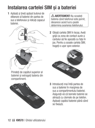 Instalarea cartelei SIM şi a bateriei
1 Apăsaţi şi ţineţi apăsat butonul de
  eliberare al bateriei din partea de         AVERTISMENT: Nu scoateţi
  sus a telefonului şi ridicaţi capacul    bateria când telefonul este pornit,
  bateriei.                                deoarece acest lucru poate
                                           determina avarierea telefonului.

                                          2 Glisaţi cartela SIM în locaş. Aveţi
                                            grijă ca zona de contact aurie a
                                            cardului să fie aşezată cu faţa în
                                            jos. Pentru a scoate cartela SIM,
                                            trageţi-o uşor spre exterior.




   Prindeţi de capătul superior al
   bateriei şi extrageţi bateria din
   compartiment.
                                          3 Introduceţi mai întâi partea de
                                            sus a bateriei în marginea de
                                            sus a compartimentului bateriei.
                                            Asiguraţi-vă că bornele bateriei se
                                            aliniază cu clemele de pe telefon.
                                            Apăsaţi capătul bateriei până când
                                            se fixează.




12 LG KM570 | Ghidul utilizatorului
 