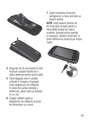 7 După finalizarea încărcării,
                                             pictograma cu bare animate va
                                             deveni statică.
                                         NOTĂ: Iniţial bateria trebuie să
                                         fie încărcată complet pentru a
                                         îmbunătăţi durata de viaţă a
                                         acesteia. Ignoraţi prima apariţie
                                         a mesajului „Baterie încărcată” şi
                                         ţineţi telefonul la încărcat pe timpul
                                         nopţii.




4 Asiguraţi-vă că acumulatorul este
  încărcat complet înainte de a
  utiliza telefonul pentru prima dată.
5 Când săgeata este în poziţia
  indicată în imagine, împingeţi
  mufa adaptorului de călătorie
  în slotul din partea laterală a
  telefonului, până când se fixează
  cu un clic.
6 Cuplaţi celălalt capăt al
  adaptorului de călătorie la priza
  de alimentare cu curent.


                                                                             13
 