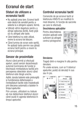 Ecranul de start
Sfaturi de utilizare a                    Controlul ecranului tactil
ecranului tactil                          Comenzile de pe ecranul tactil al
• Nu apăsaţi prea tare. Ecranul tactil    telefonului KM570 se modifică în
  este destul de sensibil pentru a        mod dinamic, în funcţie de sarcinile
  selecta la o atingere uşoară, fermă.    pe care le efectuaţi.
• Utilizaţi vârful degetului pentru a     Deschiderea aplicaţiilor
  atinge opţiunea dorită. Aveţi grijă     Pentru deschiderea
  să nu atingeţi alte taste.              oricărei aplicaţii este
• Când telefonul nu este utilizat,        suficient să atingeţi
  revine la ecranul de blocare.           centrul pictogramei.
• Când lumina de ecran este oprită,
  fie apăsaţi tasta pornire sau glisaţi
  ecranul tactil pentru a reveni la
  ecranul principal.

Senzor de proximitate                     Derularea
Atunci când primiţi şi efectuaţi          Trageţi dintr-o margine în alta pentru
apeluri, acest senzor dezactivează        derulare.
automat iluminarea de fundal şi           Pe unele ecrane, cum ar fi istoricul
blochează minitastatura tactilă prin
perceperea obiectelor atunci când         apelurilor, puteţi să derulaţi în sus
telefonul este lângă ureche.              sau în jos.
Astfel, durata bateriei este prelungită
şi funcţionarea defectuoasă a
minitastaturii tactile este împiedicată
prin blocarea automată a tastelor în
timpul apelurilor.
Prin urmare, utilizatorii nu trebuie
să mai deblocheze telefonul atunci
când caută în agenda telefonică în
timpul apelurilor.

                                                                             15
 