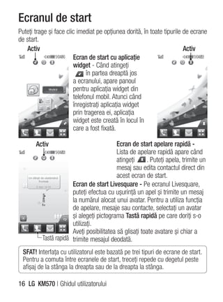 Ecranul de start
Puteţi trage şi face clic imediat pe opţiunea dorită, în toate tipurile de ecrane
de start.
   Activ                                                                Activ
                        Ecran de start cu aplicaţie
                        widget - Când atingeţi
                              în partea dreaptă jos
                        a ecranului, apare panoul
                        pentru aplicaţia widget din
                        telefonul mobil. Atunci când
                        înregistraţi aplicaţia widget
                        prin tragerea ei, aplicaţia
                        widget este creată în locul în
                        care a fost fixată.

       Activ                               Ecran de start apelare rapidă -
                                           Lista de apelare rapidă apare când
                                           atingeţi     . Puteţi apela, trimite un
                                           mesaj sau edita contactul direct din
                                           acest ecran de start.
                       Ecran de start Livesquare - Pe ecranul Livesquare,
                       puteţi efectua cu uşurinţă un apel şi trimite un mesaj
                       la numărul alocat unui avatar. Pentru a utiliza funcţia
                       de apelare, mesaje sau contacte, selectaţi un avatar
                       şi alegeţi pictograma Tastă rapidă pe care doriţi s-o
                       utilizaţi.
                       Aveţi posibilitatea să glisaţi toate avatare şi chiar a
          Tastă rapidă trimite mesajul deodată.
 SFAT! Interfaţa cu utilizatorul este bazată pe trei tipuri de ecrane de start.
 Pentru a comuta între ecranele de start, treceţi repede cu degetul peste
 afişaj de la stânga la dreapta sau de la dreapta la stânga.

16 LG KM570 | Ghidul utilizatorului
 
