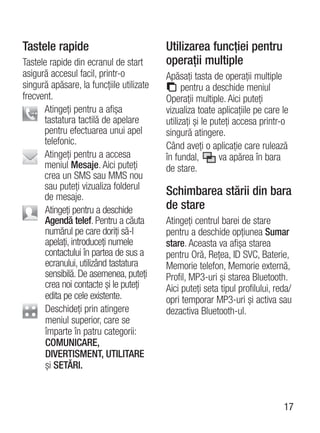 Tastele rapide                            Utilizarea funcţiei pentru
Tastele rapide din ecranul de start       operaţii multiple
asigură accesul facil, printr-o           Apăsaţi tasta de operaţii multiple
singură apăsare, la funcţiile utilizate         pentru a deschide meniul
frecvent.                                 Operaţii multiple. Aici puteţi
      Atingeţi pentru a afişa             vizualiza toate aplicaţiile pe care le
      tastatura tactilă de apelare        utilizaţi şi le puteţi accesa printr-o
      pentru efectuarea unui apel         singură atingere.
      telefonic.                          Când aveţi o aplicaţie care rulează
      Atingeţi pentru a accesa            în fundal,        va apărea în bara
      meniul Mesaje. Aici puteţi          de stare.
      crea un SMS sau MMS nou
      sau puteţi vizualiza folderul
      de mesaje.                          Schimbarea stării din bara
       Atingeţi pentru a deschide         de stare
       Agendă telef. Pentru a căuta       Atingeţi centrul barei de stare
       numărul pe care doriţi să-l        pentru a deschide opţiunea Sumar
       apelaţi, introduceţi numele        stare. Aceasta va afişa starea
       contactului în partea de sus a     pentru Oră, Reţea, ID SVC, Baterie,
       ecranului, utilizând tastatura     Memorie telefon, Memorie externă,
       sensibilă. De asemenea, puteţi     Profil, MP3-uri şi starea Bluetooth.
       crea noi contacte şi le puteţi     Aici puteţi seta tipul profilului, reda/
       edita pe cele existente.           opri temporar MP3-uri şi activa sau
       Deschideţi prin atingere           dezactiva Bluetooth-ul.
       meniul superior, care se
       împarte în patru categorii:
       COMUNICARE,
       DIVERTISMENT, UTILITARE
       şi SETĂRI.



                                                                               17
 