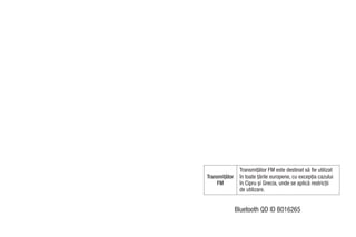 Transmiţător FM este destinat să fie utilizat
Transmiţător    în toate ţările europene, cu excepţia cazului
    FM          în Cipru şi Grecia, unde se aplică restricţii
                de utilizare.


               Bluetooth QD ID B016265
 
