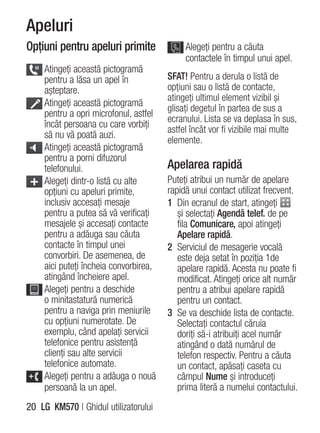 Apeluri
Opţiuni pentru apeluri primite              Alegeţi pentru a căuta
                                            contactele în timpul unui apel.
    Atingeţi această pictogramă
    pentru a lăsa un apel în           SFAT! Pentru a derula o listă de
    aşteptare.                         opţiuni sau o listă de contacte,
                                       atingeţi ultimul element vizibil şi
    Atingeţi această pictogramă
                                       glisaţi degetul în partea de sus a
    pentru a opri microfonul, astfel
                                       ecranului. Lista se va deplasa în sus,
    încât persoana cu care vorbiţi
                                       astfel încât vor fi vizibile mai multe
    să nu vă poată auzi.
                                       elemente.
    Atingeţi această pictogramă
    pentru a porni difuzorul
    telefonului.                       Apelarea rapidă
    Alegeţi dintr-o listă cu alte      Puteţi atribui un număr de apelare
    opţiuni cu apeluri primite,        rapidă unui contact utilizat frecvent.
    inclusiv accesaţi mesaje           1 Din ecranul de start, atingeţi
    pentru a putea să vă verificaţi       şi selectaţi Agendă telef. de pe
    mesajele şi accesaţi contacte         fila Comunicare, apoi atingeţi
    pentru a adăuga sau căuta             Apelare rapidă.
    contacte în timpul unei            2 Serviciul de mesagerie vocală
    convorbiri. De asemenea, de           este deja setat în poziţia 1de
    aici puteţi încheia convorbirea,      apelare rapidă. Acesta nu poate fi
    atingând încheiere apel.              modificat. Atingeţi orice alt număr
    Alegeţi pentru a deschide             pentru a atribui apelare rapidă
    o minitastatură numerică              pentru un contact.
    pentru a naviga prin meniurile     3 Se va deschide lista de contacte.
    cu opţiuni numerotate. De             Selectaţi contactul căruia
    exemplu, când apelaţi servicii        doriţi să-i atribuiţi acel număr
    telefonice pentru asistenţă           atingând o dată numărul de
    clienţi sau alte servicii             telefon respectiv. Pentru a căuta
    telefonice automate.                  un contact, apăsaţi caseta cu
    Alegeţi pentru a adăuga o nouă        câmpul Nume şi introduceţi
    persoană la un apel.                  prima literă a numelui contactului.
20 LG KM570 | Ghidul utilizatorului
 