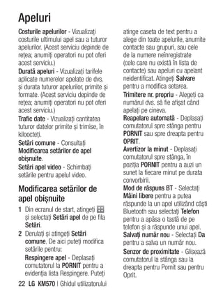 Apeluri
Costurile apelurilor - Vizualizaţi         atinge caseta de text pentru a
costurile ultimului apel sau a tuturor     alege din toate apelurile, anumite
apelurilor. (Acest serviciu depinde de     contacte sau grupuri, sau cele
reţea; anumiţi operatori nu pot oferi      de la numere neînregistrate
acest serviciu.)                           (cele care nu există în lista de
Durată apeluri - Vizualizaţi tarifele      contacte) sau apeluri cu apelant
aplicate numerelor apelate de dvs.         neidentificat. Atingeţi Salvare
şi durata tuturor apelurilor, primite şi   pentru a modifica setarea.
formate. (Acest serviciu depinde de        Trimitere nr. propriu - Alegeţi ca
reţea; anumiţi operatori nu pot oferi      numărul dvs. să fie afişat când
acest serviciu.)                           apelaţi pe cineva.
Trafic date - Vizualizaţi cantitatea       Reapelare automată - Deplasaţi
tuturor datelor primite şi trimise, în     comutatorul spre stânga pentru
kiloocteţi.                                PORNIT sau spre dreapta pentru
Setări comune - Consultaţi                 OPRIT.
Modificarea setărilor de apel              Avertizor la minut - Deplasaţi
obişnuite.                                 comutatorul spre stânga, în
Setări apel video - Schimbaţi              poziţia PORNIT pentru a auzi un
setările pentru apelul video.              sunet la fiecare minut pe durata
                                           convorbirii.
Modificarea setărilor de                   Mod de răspuns BT - Selectaţi
apel obişnuite                             Mâini libere pentru a putea
                                           răspunde la un apel utilizând căşti
1 Din ecranul de start, atingeţi           Bluetooth sau selectaţi Telefon
  şi selectaţi Setări apel de pe fila      pentru a apăsa o tastă de pe
  Setări.                                  telefon şi a răspunde unui apel.
2 Derulaţi şi atingeţi Setări              Salvaţi număr nou - Selectaţi Da
  comune. De aici puteţi modifica          pentru a salva un număr nou.
  setările pentru:                         Senzor de proximitate - Glisează
  Respingere apel - Deplasaţi              comutatorul la stânga sau la
  comutatorul la PORNIT pentru a           dreapta pentru Pornit sau pentru
  evidenţia lista Respingere. Puteţi       Oprit.
22 LG KM570 | Ghidul utilizatorului
 