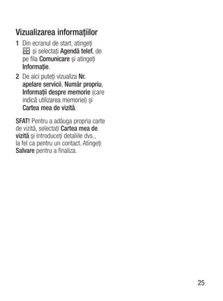 Vizualizarea informaţiilor
1 Din ecranul de start, atingeţi
      şi selectaţi Agendă telef. de
  pe fila Comunicare şi atingeţi
  Informaţie.
2 De aici puteţi vizualiza Nr.
  apelare servicii, Număr propriu,
  Informaţii despre memorie (care
  indică utilizarea memoriei) şi
  Cartea mea de vizită.
SFAT! Pentru a adăuga propria carte
de vizită, selectaţi Cartea mea de
vizită şi introduceţi detaliile dvs.,
la fel ca pentru un contact. Atingeţi
Salvare pentru a finaliza.




                                        25
 