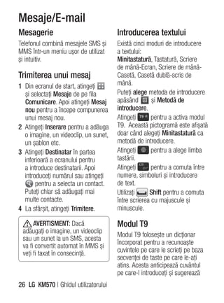 Mesaje/E-mail
Mesagerie                              Introducerea textului
Telefonul combină mesajele SMS şi      Există cinci moduri de introducere
MMS într-un meniu uşor de utilizat     a textului:
şi intuitiv.                           Minitastatură, Tastatură, Scriere
                                       de mână-Ecran, Scriere de mână-
Trimiterea unui mesaj                  Casetă, Casetă dublă-scris de
1 Din ecranul de start, atingeţi       mână.
  şi selectaţi Mesaje de pe fila       Puteţi alege metoda de introducere
  Comunicare. Apoi atingeţi Mesaj      apăsând        şi Metodă de
  nou pentru a începe compunerea       introducere.
  unui mesaj nou.                      Atingeţi       pentru a activa modul
2 Atingeţi Inserare pentru a adăuga    T9. Această pictogramă este afişată
  o imagine, un videoclip, un sunet,   doar când alegeţi Minitastatură ca
  un şablon etc.                       metodă de introducere.
3 Atingeţi Destinatar în partea        Atingeţi       pentru a alege limba
  inferioară a ecranului pentru        tastării.
  a introduce destinatarii. Apoi       Atingeţi       pentru a comuta între
  introduceţi numărul sau atingeţi     numere, simboluri şi introducere
       pentru a selecta un contact.    de text.
  Puteţi chiar să adăugaţi mai         Utilizaţi     Shift pentru a comuta
  multe contacte.                      între scrierea cu majuscule şi
4 La sfârşit, atingeţi Trimitere.      minuscule.

      AVERTISMENT: Dacă                Modul T9
 adăugaţi o imagine, un videoclip
                                       Modul T9 foloseşte un dicţionar
 sau un sunet la un SMS, acesta
 va fi convertit automat în MMS şi
                                       încorporat pentru a recunoaşte
 veţi fi taxat în consecinţă.          cuvintele pe care le scrieţi pe baza
                                       secvenţei de taste pe care le-aţi
                                       atins. Acesta anticipează cuvântul
                                       pe care-l introduceţi şi sugerează
26 LG KM570 | Ghidul utilizatorului
 