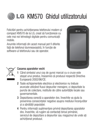 KM570 Ghidul utilizatorului
Felicitări pentru achiziţionarea telefonului modern şi
compact KM570 de la LG, creat să funcţioneze cu
cele mai noi tehnologii digitale pentru comunicaţii
mobile.
Anumite informaţii din acest manual pot fi diferite
faţă de telefonul dumneavoastră, în funcţie de
software-ul telefonului sau de operator.




          Casarea aparatelor vechi
          1 Când simbolul unui coş de gunoi marcat cu o cruce este
            ataşat unui produs, înseamnă că produsul respectă Directiva
            Europeană 2002/96/CE.
          2 Toate echipamentele electrice şi electronice nu trebuie
            aruncate utilizând fluxul deşeurilor menajere, ci depozitate la
            puncte de colectare, instituite de către autorităţile locale sau
            guvernamentale.
          3 Depozitarea corectă a aparatelor dvs. învechite va ajuta la
            prevenirea consecinţelor negative asupra mediului înconjurător
            şi a sănătăţii populaţiei.
          4 Pentru informaţii suplimentare privind depozitarea aparatelor
            dvs. învechite, vă rugăm să contactaţi biroul primăriei,
            serviciul de depozitare a deşeurilor sau magazinul de unde aţi
            achiziţionat produsul.
 