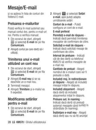 Mesaje/E-mail
şi va apărea în lista de conturi din     2 Atingeţi      şi selectaţi Setări
folderul E-mail.                           e-mail, apoi puteţi adapta
                                           următoarele setări:
Preluarea e-mailurilor                     Conturi de e-mail - Puteţi
Puteţi verifica în mod automat sau         configura un cont de e-mail.
manual contul dvs. pentru e-mail-uri       E-mail preferat
noi. Pentru a verifica manual:             Permiteţi e-mail de răspuns -
1 Din ecranul de start, atingeţi           Indicaţi dacă permiteţi trimiterea
        şi selectaţi E-mail de pe fila     mesajelor de confirmare de citire.
   Comunicare.                             Solicitaţi e-mail de răspuns -
2 Atingeţi contul pe care doriţi să-l      Indicaţi dacă solicitaţi mesaje de
  utilizaţi.                               confirmare de citire.
                                           Interval de preluare - Indicaţi
Trimiterea unui e-mail                     cât de des doriţi ca telefonul
                                           KM570 să verifice mesajele de
utilizând un cont nou                      e-mail noi.
1 Din ecranul de start, atingeţi           Cantitate de preluat - Alegeţi
       şi selectaţi E-mail de pe fila      numărul de e-mailuri care vor fi
  Comunicare.                              preluate o dată.
2 Atingeţi E-mail nou şi se va             Includeţi msj. în redirecţionare
  deschide un e-mail nou.                  şi răspuns - Alegeţi să includeţi
3 Terminaţi mesajul.                       mesajul iniţial în răspuns.
4 Atingeţi Trimitere şi e-mailul va        Includeţi ataşament - Alegeţi
  fi expediat.                             dacă doriţi să includeţi
                                           ataşamentul iniţial în răspuns.
Modificarea setărilor                      Preluare aut. în roaming -
pentru e-mail                              Indicaţi dacă doriţi să preluaţi
                                           automat mesajele când sunteţi în
1 Din ecranul de start, atingeţi           străinătate (în roaming).
      şi selectaţi E-mail de pe fila       Înştiinţare e-mail nou - Alegeţi
  Comunicare.                              dacă doriţi sau nu să fiţi anunţat

28 LG KM570 | Ghidul utilizatorului
 