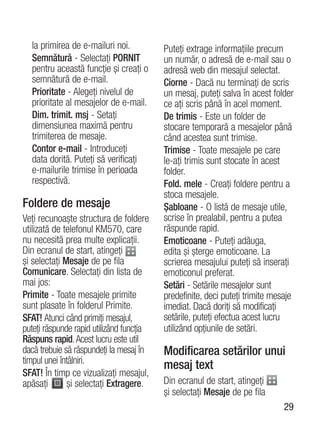 la primirea de e-mailuri noi.           Puteţi extrage informaţiile precum
  Semnătură - Selectaţi PORNIT            un număr, o adresă de e-mail sau o
  pentru această funcţie şi creaţi o      adresă web din mesajul selectat.
  semnătură de e-mail.                    Ciorne - Dacă nu terminaţi de scris
  Prioritate - Alegeţi nivelul de         un mesaj, puteţi salva în acest folder
  prioritate al mesajelor de e-mail.      ce aţi scris până în acel moment.
  Dim. trimit. msj - Setaţi               De trimis - Este un folder de
  dimensiunea maximă pentru               stocare temporară a mesajelor până
  trimiterea de mesaje.                   când acestea sunt trimise.
  Contor e-mail - Introduceţi             Trimise - Toate mesajele pe care
  data dorită. Puteţi să verificaţi       le-aţi trimis sunt stocate în acest
  e-mailurile trimise în perioada         folder.
  respectivă.                             Fold. mele - Creaţi foldere pentru a
                                          stoca mesajele.
Foldere de mesaje                         Şabloane - O listă de mesaje utile,
Veţi recunoaşte structura de foldere      scrise în prealabil, pentru a putea
utilizată de telefonul KM570, care        răspunde rapid.
nu necesită prea multe explicaţii.        Emoticoane - Puteţi adăuga,
Din ecranul de start, atingeţi            edita şi şterge emoticoane. La
şi selectaţi Mesaje de pe fila            scrierea mesajului puteţi să inseraţi
Comunicare. Selectaţi din lista de        emoticonul preferat.
mai jos:                                  Setări - Setările mesajelor sunt
Primite - Toate mesajele primite          predefinite, deci puteţi trimite mesaje
sunt plasate în folderul Primite.         imediat. Dacă doriţi să modificaţi
SFAT! Atunci când primiţi mesajul,        setările, puteţi efectua acest lucru
puteţi răspunde rapid utilizând funcţia   utilizând opţiunile de setări.
Răspuns rapid. Acest lucru este util
dacă trebuie să răspundeţi la mesaj în    Modificarea setărilor unui
timpul unei întâlniri.
                                          mesaj text
SFAT! În timp ce vizualizaţi mesajul,
apăsaţi       şi selectaţi Extragere.     Din ecranul de start, atingeţi
                                          şi selectaţi Mesaje de pe fila
                                                                              29
 