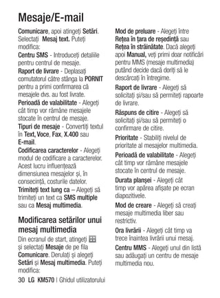 Mesaje/E-mail
Comunicare, apoi atingeţi Setări.      Mod de preluare - Alegeţi între
Selectaţi Mesaj text. Puteţi           Reţea în ţara de reşedinţă sau
modifica:                              Reţea în străinătate. Dacă alegeţi
Centru SMS - Introduceţi detaliile     apoi Manual, veţi primi doar notificări
pentru centrul de mesaje.              pentru MMS (mesaje multimedia)
Raport de livrare - Deplasaţi          putând decide dacă doriţi să le
comutatorul către stânga la PORNIT     descărcaţi în întregime.
pentru a primi confirmarea că          Raport de livrare - Alegeţi să
mesajele dvs. au fost livrate.         solicitaţi şi/sau să permiteţi rapoarte
Perioadă de valabilitate - Alegeţi     de livrare.
cât timp vor rămâne mesajele           Răspuns de citire - Alegeţi să
stocate în centrul de mesaje.          solicitaţi şi/sau să permiteţi o
Tipuri de mesaje - Convertiţi textul   confirmare de citire.
în Text, Voce, Fax, X.400 sau          Prioritate - Stabiliţi nivelul de
E-mail.                                prioritate al mesajelor multimedia.
Codificarea caracterelor - Alegeţi
modul de codificare a caracterelor.    Perioadă de valabilitate - Alegeţi
Acest lucru influenţează               cât timp vor rămâne mesajele
dimensiunea mesajelor şi, în           stocate în centrul de mesaje.
consecinţă, costurile datelor.         Durata planşei - Alegeţi cât
Trimiteţi text lung ca – Alegeţi să    timp vor apărea afişate pe ecran
trimiteţi un text ca SMS multiple      diapozitivele.
sau ca Mesaj multimedia.               Mod de creare - Alegeţi să creaţi
                                       mesaje multimedia liber sau
Modificarea setărilor unui             restrictiv.
mesaj multimedia                       Ora livrării - Alegeţi cât timp va
Din ecranul de start, atingeţi         trece înaintea livrării unui mesaj.
şi selectaţi Mesaje de pe fila         Centru MMS - Alegeţi unul din listă
Comunicare. Derulaţi şi alegeţi        sau adăugaţi un centru de mesaje
Setări şi Mesaj multimedia. Puteţi     multimedia nou.
modifica:
30 LG KM570 | Ghidul utilizatorului
 