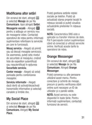 Modificarea altor setări                 Puteţi gestiona setările reţelei
                                         sociale pe telefon. Puteţi să
Din ecranul de start, atingeţi
                                         actualizaţi starea propriei locaţii în
şi selectaţi Mesaje de pe fila
                                         reţeaua socială şi puteţi vizualiza
Comunicare. Apoi atingeţi Setări.
                                         actualizările prietenilor în reţeaua
Mesagerie vocală - Atingeţi              socială.
pentru a adăuga un serviciu nou
de mesagerie video. Contactaţi           NOTĂ: Caracteristica SNS este o
operatorul de reţea pentru informaţii    aplicaţie cu transfer intensiv de date.
suplimentare referitoare la serviciile   Pot fi percepute costuri suplimentare
pe care le furnizează.                   când vă conectaţi şi utilizaţi serviciile
                                         online. Verificaţi aceste tarife la
Mesaj serviciu - Alegeţi să primiţi      operatorul de reţea.
sau să blocaţi mesajele serviciului.
De asemenea, puteţi seta nivelul
de securitate al mesajului, creând       Orange Messenger
liste de expeditori autentificaţi        Din ecranul de start, atingeţi
sau neautentificaţi în opţiunea          şi selectaţi Mesaje de pe fila
Securitate serviciu.                     Comunicare. Atingeţi Orange
Contor mesaje - Alegeţi să setaţi        Messenger.
perioada pentru contorizarea             Puteţi conversa cu alte persoane
mesajelor.                               utilizând acest meniu. Pentru
Serviciu informativ - Alegeţi            conectare şi schimb de mesaje,
dacă doriţi să activaţi/dezactivaţi      precum şi pentru verificarea stării
transmisiile informative şi selectaţi    online sunt necesare un ID de
canalele şi limbile dvs.                 utilizator şi o parolă valide.
                                         NOTĂ: Acest serviciu nu este
My Social Place                          disponibil în toate ţările. Pentru
                                         informaţii suplimentare, contactaţi
Din ecranul de start, atingeţi           furnizorul de servicii.
şi selectaţi Mesaje de pe fila
Comunicare. Atingeţi My Social
Place.
                                                                                  31
 