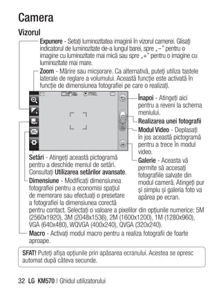 Camera
Vizorul
        Expunere - Setaţi luminozitatea imaginii în vizorul camerei. Glisaţi
        indicatorul de luminozitate de-a lungul barei, spre „-” pentru o
        imagine cu luminozitate mai mică sau spre „+” pentru o imagine cu
        luminozitate mai mare.
        Zoom - Mărire sau micşorare. Ca alternativă, puteţi utiliza tastele
        laterale de reglare a volumului. Această funcţie este activată în
        funcţie de dimensiunea fotografiei pe care o realizaţi.
                                                  Înapoi - Atingeţi aici
                                                  pentru a reveni la schema
                                                  meniului.
                                                  Realizarea unei fotografii
                                                  Modul Video - Deplasaţi
                                                  în jos această pictogramă
                                                  pentru a trece în modul
                                                  video.
    Setări - Atingeţi această pictogramă          Galerie - Aceasta vă
    pentru a deschide meniul de setări.           permite să accesaţi
    Consultaţi Utilizarea setărilor avansate.     fotografiile salvate din
    Dimensiune - Modificaţi dimensiunea           modul cameră. Atingeţi pur
    fotografiei pentru a economisi spaţiul        şi simplu şi galeria foto va
    de memorare sau efectuaţi o presetare         apărea pe ecran.
    a fotografiei la dimensiunea corectă
    pentru contact. Selectaţi o valoare a pixelilor din opţiunile numerice: 5M
    (2560x1920), 3M (2048x1536), 2M (1600x1200), 1M (1280x960),
    VGA (640x480), WQVGA (400x240), QVGA (320x240).
    Macro - Activaţi modul macro pentru a realiza fotografii de foarte
    aproape.
 SFAT! Puteţi afişa opţiunile prin apăsarea ecranului. Acestea se opresc
 automat după câteva secunde.


32 LG KM570 | Ghidul utilizatorului
 