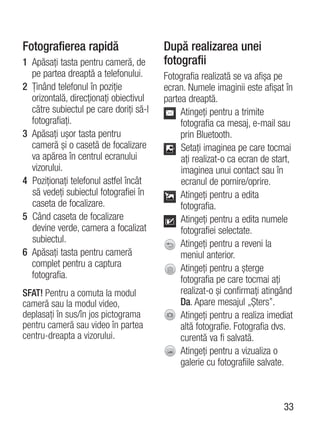 Fotografierea rapidă                    După realizarea unei
1 Apăsaţi tasta pentru cameră, de       fotografii
  pe partea dreaptă a telefonului.      Fotografia realizată se va afişa pe
2 Ţinând telefonul în poziţie           ecran. Numele imaginii este afişat în
  orizontală, direcţionaţi obiectivul   partea dreaptă.
  către subiectul pe care doriţi să-l        Atingeţi pentru a trimite
  fotografiaţi.                              fotografia ca mesaj, e-mail sau
3 Apăsaţi uşor tasta pentru                  prin Bluetooth.
  cameră şi o casetă de focalizare           Setaţi imaginea pe care tocmai
  va apărea în centrul ecranului             aţi realizat-o ca ecran de start,
  vizorului.                                 imaginea unui contact sau în
4 Poziţionaţi telefonul astfel încât         ecranul de pornire/oprire.
  să vedeţi subiectul fotografiei în         Atingeţi pentru a edita
  caseta de focalizare.                      fotografia.
5 Când caseta de focalizare                  Atingeţi pentru a edita numele
  devine verde, camera a focalizat           fotografiei selectate.
  subiectul.                                 Atingeţi pentru a reveni la
6 Apăsaţi tasta pentru cameră                meniul anterior.
  complet pentru a captura                   Atingeţi pentru a şterge
  fotografia.                                fotografia pe care tocmai aţi
SFAT! Pentru a comuta la modul               realizat-o şi confirmaţi atingând
cameră sau la modul video,                   Da. Apare mesajul „Şters”.
deplasaţi în sus/în jos pictograma           Atingeţi pentru a realiza imediat
pentru cameră sau video în partea            altă fotografie. Fotografia dvs.
centru-dreapta a vizorului.                  curentă va fi salvată.
                                             Atingeţi pentru a vizualiza o
                                             galerie cu fotografiile salvate.



                                                                           33
 